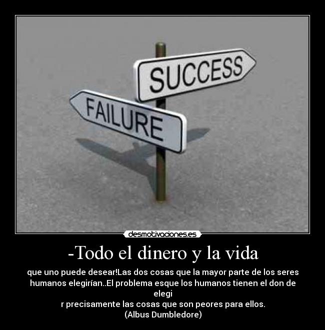 -Todo el dinero y la vida - que uno puede desear!Las dos cosas que la mayor parte de los seres
humanos elegirían..El problema esque los humanos tienen el don de
elegi
r precisamente las cosas que son peores para ellos.
(Albus Dumbledore)