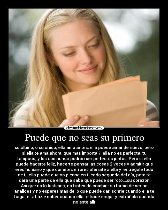 Puede que no seas su primero - su ultimo, o su único, ella amo antes, ella puede amar de nuevo, pero
si ella te ama ahora, que mas importa ?, ella no es perfecta, tu
tampoco, y los dos nunca podrán ser perfectos juntos. Pero si ella
puede hacerte feliz, hacerte pensar las cosas 2 veces y admitir que
eres humano y que cometes errores aferrate a ella y entrégale todo
de ti, ella puede que no piense en ti cada segundo del día, pero te
dará una parte de ella que sabe que puede ser roto....su corazón
Asi que no la lastimes, no trates de cambiar su forma de ser no
analices y no esperes mas de lo que puede dar, sonríe cuando ella te
haga feliz hazle saber cuando ella te hace enojar y extrañala cuando
no este allí