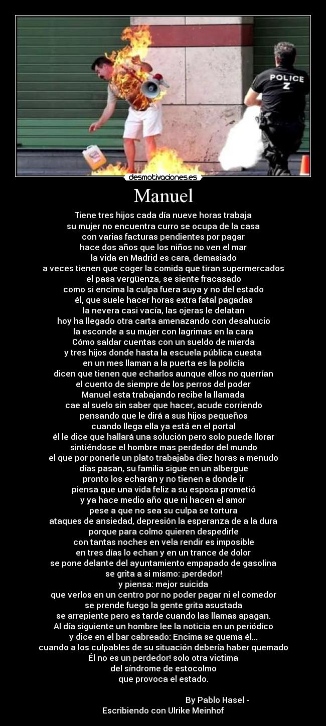 Manuel - Tiene tres hijos cada día nueve horas trabaja
su mujer no encuentra curro se ocupa de la casa
con varias facturas pendientes por pagar
hace dos años que los niños no ven el mar
la vida en Madrid es cara, demasiado
a veces tienen que coger la comida que tiran supermercados
el pasa vergüenza, se siente fracasado
como si encima la culpa fuera suya y no del estado
él, que suele hacer horas extra fatal pagadas
la nevera casi vacía, las ojeras le delatan
hoy ha llegado otra carta amenazando con desahucio
la esconde a su mujer con lagrimas en la cara
Cómo saldar cuentas con un sueldo de mierda
y tres hijos donde hasta la escuela pública cuesta
en un mes llaman a la puerta es la policía
dicen que tienen que echarlos aunque ellos no querrían
el cuento de siempre de los perros del poder
Manuel esta trabajando recibe la llamada
cae al suelo sin saber que hacer, acude corriendo
pensando que le dirá a sus hijos pequeños
cuando llega ella ya está en el portal
él le dice que hallará una solución pero solo puede llorar
sintiéndose el hombre mas perdedor del mundo
el que por ponerle un plato trabajaba diez horas a menudo
días pasan, su familia sigue en un albergue
pronto los echarán y no tienen a donde ir
piensa que una vida feliz a su esposa prometió
y ya hace medio año que ni hacen el amor
pese a que no sea su culpa se tortura
ataques de ansiedad, depresión la esperanza de a la dura
porque para colmo quieren despedirle
con tantas noches en vela rendir es imposible
en tres días lo echan y en un trance de dolor
se pone delante del ayuntamiento empapado de gasolina
se grita a si mismo: ¡perdedor!
y piensa: mejor suicida
que verlos en un centro por no poder pagar ni el comedor
se prende fuego la gente grita asustada
se arrepiente pero es tarde cuando las llamas apagan.
Al día siguiente un hombre lee la noticia en un periódico
y dice en el bar cabreado: Encima se quema él...
cuando a los culpables de su situación debería haber quemado
Él no es un perdedor! solo otra victima
del síndrome de estocolmo
que provoca el estado.
By Pablo Hasel - Escribiendo con Ulrike Meinhof
