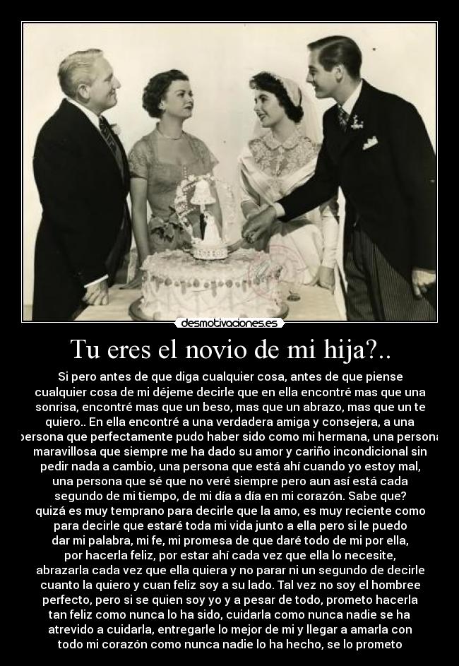 Tu eres el novio de mi hija?.. - Si pero antes de que diga cualquier cosa, antes de que piense
cualquier cosa de mi déjeme decirle que en ella encontré mas que una
sonrisa, encontré mas que un beso, mas que un abrazo, mas que un te
quiero.. En ella encontré a una verdadera amiga y consejera, a una
persona que perfectamente pudo haber sido como mi hermana, una persona
maravillosa que siempre me ha dado su amor y cariño incondicional sin
pedir nada a cambio, una persona que está ahí cuando yo estoy mal,
una persona que sé que no veré siempre pero aun así está cada
segundo de mi tiempo, de mi día a día en mi corazón. Sabe que?
quizá es muy temprano para decirle que la amo, es muy reciente como
para decirle que estaré toda mi vida junto a ella pero si le puedo
dar mi palabra, mi fe, mi promesa de que daré todo de mi por ella,
por hacerla feliz, por estar ahí cada vez que ella lo necesite,
abrazarla cada vez que ella quiera y no parar ni un segundo de decirle
cuanto la quiero y cuan feliz soy a su lado. Tal vez no soy el hombree
perfecto, pero si se quien soy yo y a pesar de todo, prometo hacerla
tan feliz como nunca lo ha sido, cuidarla como nunca nadie se ha
atrevido a cuidarla, entregarle lo mejor de mi y llegar a amarla con
todo mi corazón como nunca nadie lo ha hecho, se lo prometo