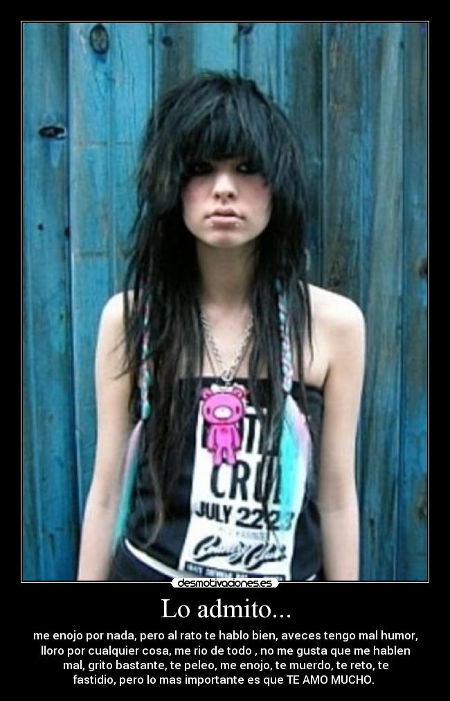 Lo admito... - me enojo por nada, pero al rato te hablo bien, aveces tengo mal humor,
lloro por cualquier cosa, me rio de todo , no me gusta que me hablen
mal, grito bastante, te peleo, me enojo, te muerdo, te reto, te
fastidio, pero lo mas importante es que TE AMO MUCHO. 