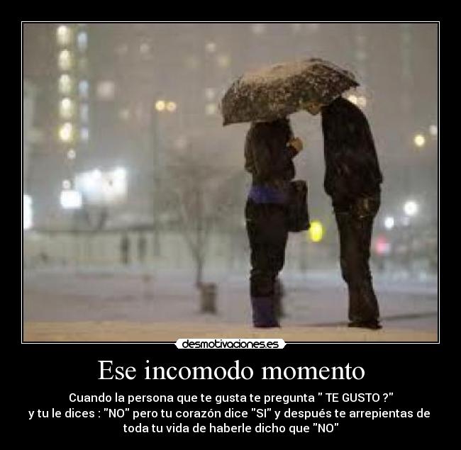 Ese incomodo momento - Cuando la persona que te gusta te pregunta TE GUSTO ?
y tu le dices : NO pero tu corazón dice SI y después te arrepientas de
toda tu vida de haberle dicho que NO