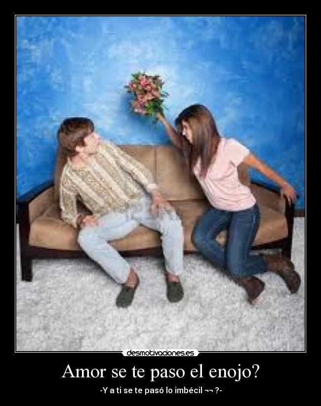 Amor se te paso el enojo? - -Y a ti se te pasó lo imbécil ¬¬ ?-