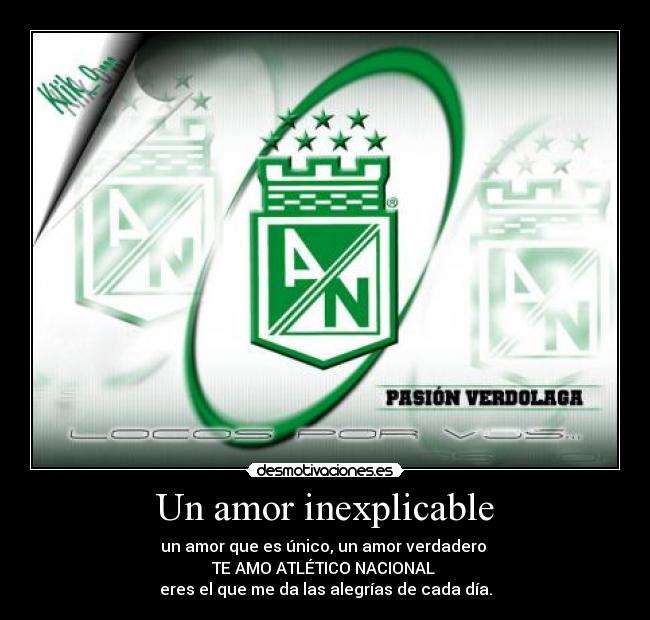 Un amor inexplicable - un amor que es único, un amor verdadero 
TE AMO ATLÉTICO NACIONAL 
eres el que me da las alegrías de cada día.