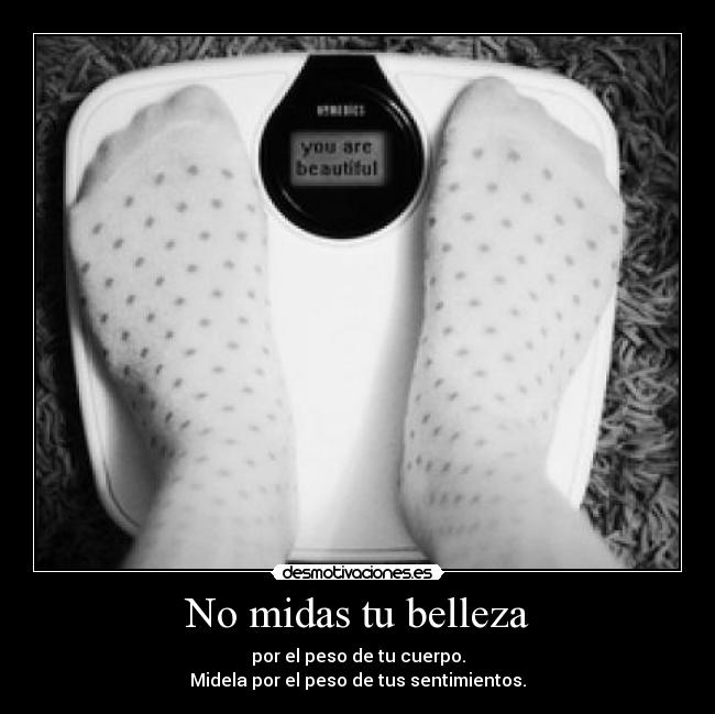 No midas tu belleza - por el peso de tu cuerpo.
Midela por el peso de tus sentimientos.