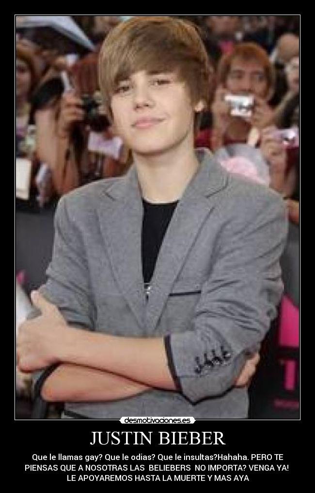 JUSTIN BIEBER - Que le llamas gay? Que le odias? Que le insultas?Hahaha. PERO TE
PIENSAS QUE A NOSOTRAS LAS ♥BELIEBERS♥ NO IMPORTA? VENGA YA!
LE APOYAREMOS HASTA LA MUERTE Y MAS AYA