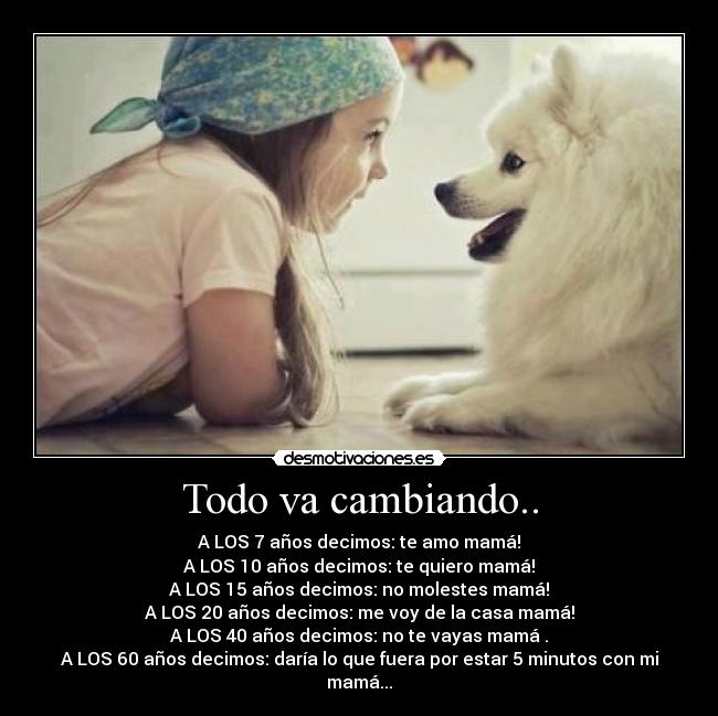 Todo va cambiando.. - A LOS 7 años decimos: te amo mamá!
A LOS 10 años decimos: te quiero mamá!
A LOS 15 años decimos: no molestes mamá!
A LOS 20 años decimos: me voy de la casa mamá!
A LOS 40 años decimos: no te vayas mamá .
A LOS 60 años decimos: daría lo que fuera por estar 5 minutos con mi mamá...