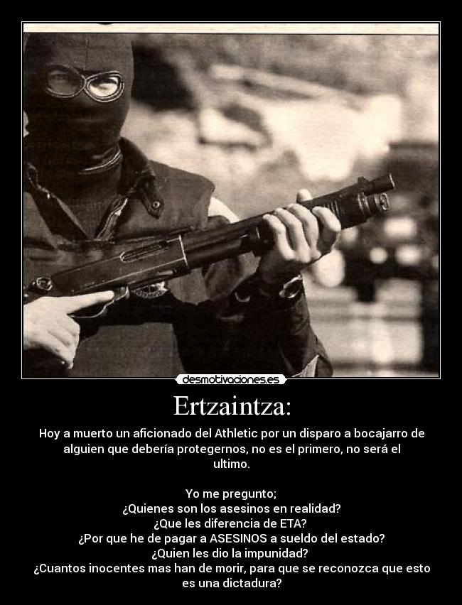 Ertzaintza: - Hoy a muerto un aficionado del Athletic por un disparo a bocajarro de
alguien que debería protegernos, no es el primero, no será el
ultimo.
Yo me pregunto;
¿Quienes son los asesinos en realidad?
¿Que les diferencia de ETA?
¿Por que he de pagar a ASESINOS a sueldo del estado?
¿Quien les dio la impunidad?
¿Cuantos inocentes mas han de morir, para que se reconozca que esto
es una dictadura?