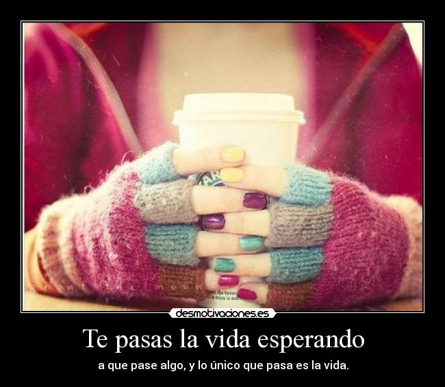 Te pasas la vida esperando - a que pase algo, y lo único que pasa es la vida.