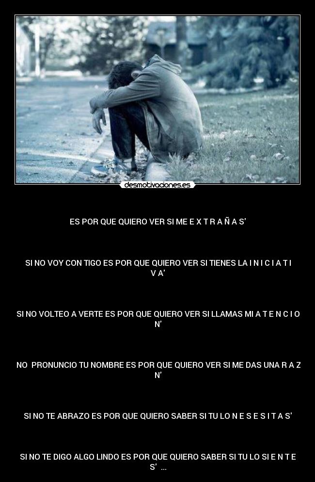 - ES POR QUE QUIERO VER SI ME E X T R A Ñ A S
SI NO VOY CON TIGO ES POR QUE QUIERO VER SI TIENES LA I N I C I A T I
V A
SI NO VOLTEO A VERTE ES POR QUE QUIERO VER SI LLAMAS MI A T E N C I O
N
SI NO PRONUNCIO TU NOMBRE ES POR QUE QUIERO VER SI ME DAS UNA R A Z O
N
SI NO TE ABRAZO ES POR QUE QUIERO SABER SI TU LO N E S E S I T A S
SI NO TE DIGO ALGO LINDO ES POR QUE QUIERO SABER SI TU LO SI E N T E
S ...