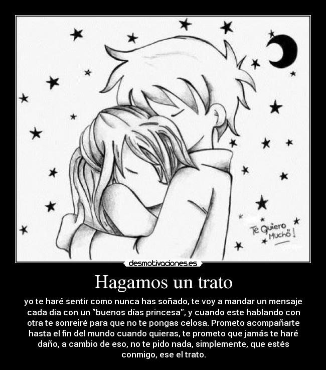 Hagamos un trato - yo te haré sentir como nunca has soñado, te voy a mandar un mensaje
cada dia con un buenos días princesa, y cuando este hablando con
otra te sonreiré para que no te pongas celosa. Prometo acompañarte
hasta el fin del mundo cuando quieras, te prometo que jamás te haré
daño, a cambio de eso, no te pido nada, simplemente, que estés
conmigo, ese el trato.