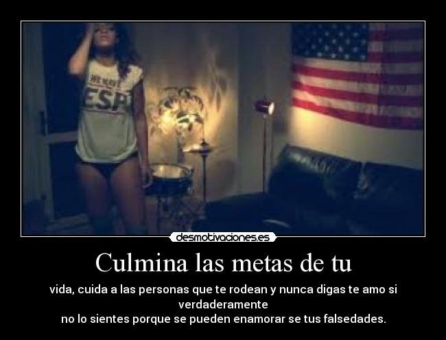 Culmina las metas de tu - vida, cuida a las personas que te rodean y nunca digas te amo si verdaderamente
no lo sientes porque se pueden enamorar se tus falsedades.