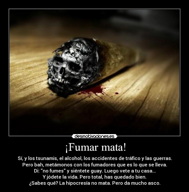 ¡Fumar mata! - Sí, y los tsunamis, el alcohol, los accidentes de tráfico y las guerras.
Pero bah, metámonos con los fumadores que es lo que se lleva.
Di: no fumes y siéntete guay. Luego vete a tu casa...
Y jódete la vida. Pero total, has quedado bien.
¿Sabes qué? La hipocresía no mata. Pero da mucho asco.