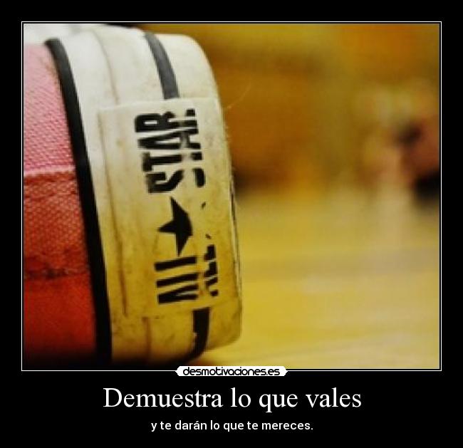 Demuestra lo que vales - y te darán lo que te mereces.