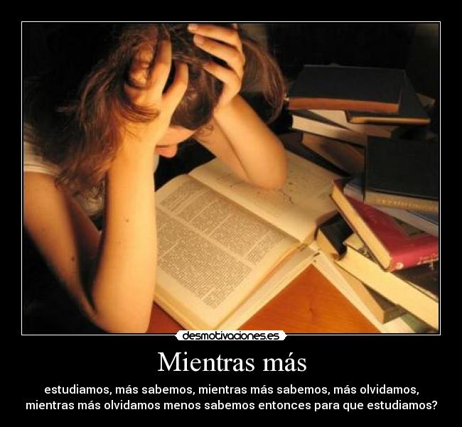 Mientras más - estudiamos, más sabemos, mientras más sabemos, más olvidamos,
mientras más olvidamos menos sabemos entonces para que estudiamos?