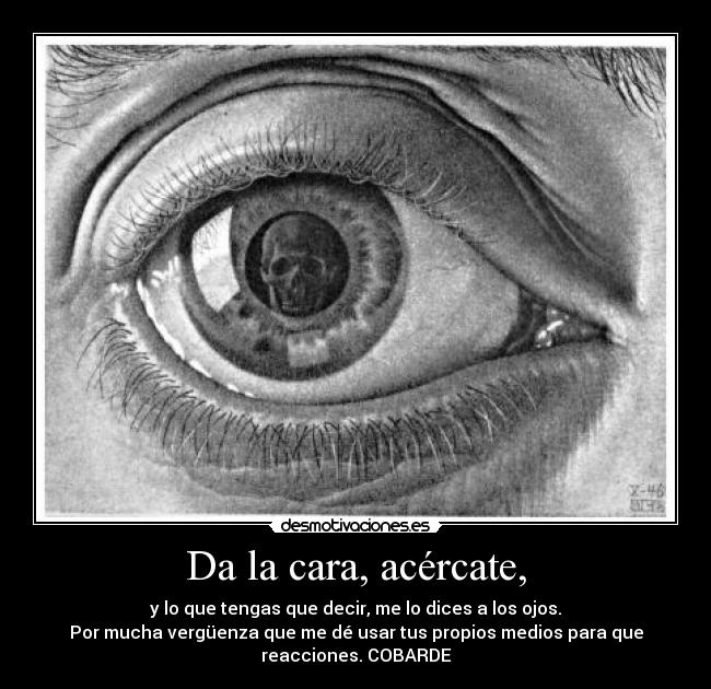 Da la cara, acércate, - y lo que tengas que decir, me lo dices a los ojos.
Por mucha vergüenza que me dé usar tus propios medios para que
reacciones. COBARDE