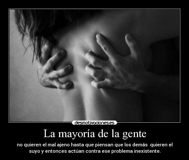 La mayoría de la gente - no quieren el mal ajeno hasta que piensan que los demás  quieren el
suyo y entonces actúan contra ese problema inexistente.