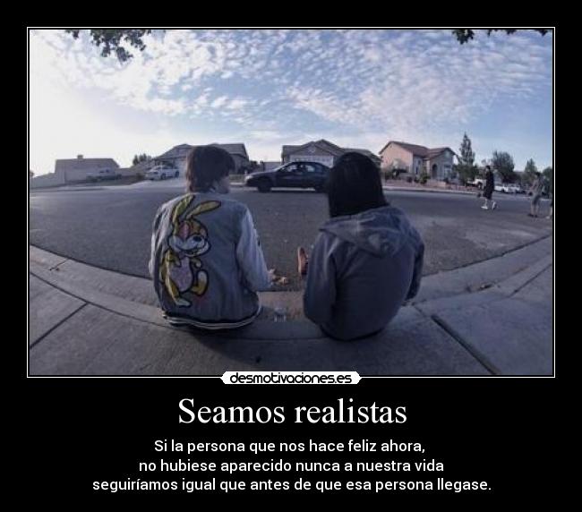 Seamos realistas - Si la persona que nos hace feliz ahora, 
no hubiese aparecido nunca a nuestra vida
seguiríamos igual que antes de que esa persona llegase.