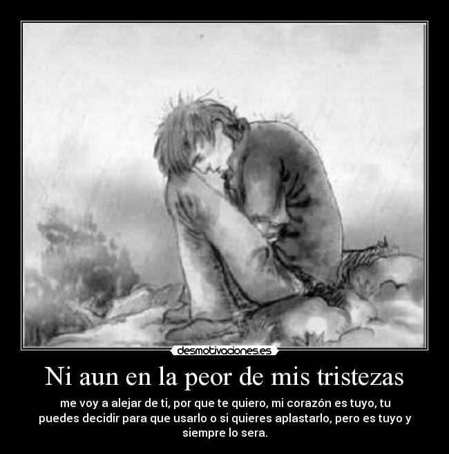 Ni aun en la peor de mis tristezas - me voy a alejar de ti, por que te quiero, mi corazón es tuyo, tu
puedes decidir para que usarlo o si quieres aplastarlo, pero es tuyo y
siempre lo sera.