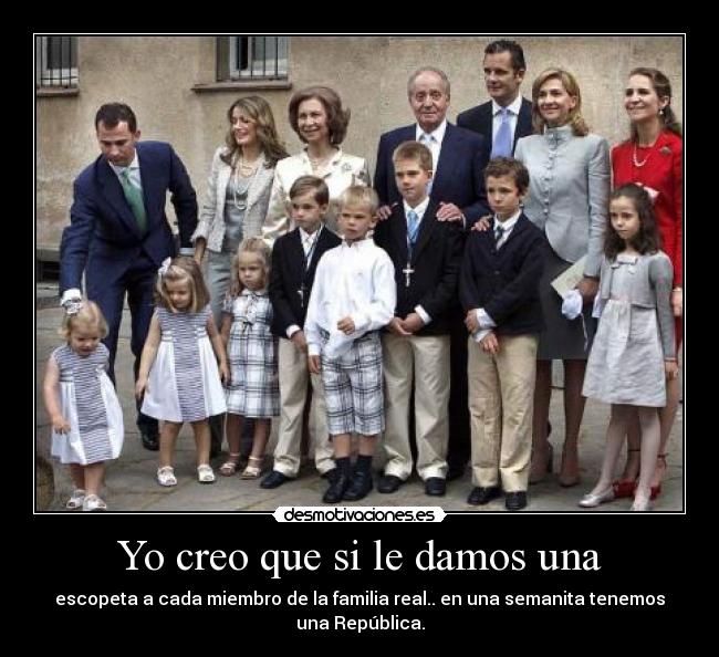 Yo creo que si le damos una - escopeta a cada miembro de la familia real.. en una semanita tenemos una República.