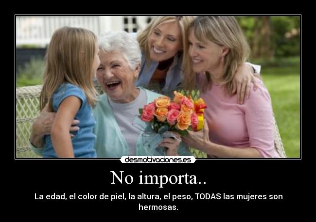 No importa.. - La edad, el color de piel, la altura, el peso, TODAS las mujeres son hermosas.