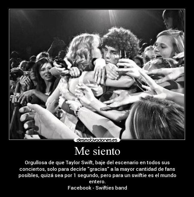 Me siento - Orgullosa de que Taylor Swift, baje del escenario en todos sus
conciertos, solo para decirle gracias a la mayor cantidad de fans
posibles, quizá sea por 1 segundo, pero para un swiftie es el mundo
entero.
Facebook - Swifties band