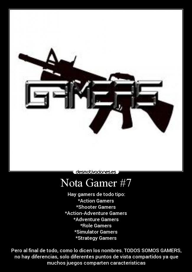 Nota Gamer #7 - Hay gamers de todo tipo:
*Action Gamers
*Shooter Gamers
*Action-Adventure Gamers
*Adventure Gamers
*Role Gamers
*Simulator Gamers
*Strategy Gamers
Pero al final de todo, como lo dicen los nombres. TODOS SOMOS GAMERS,
no hay diferencias, solo diferentes puntos de vista compartidos ya que
muchos juegos comparten caracteristicas