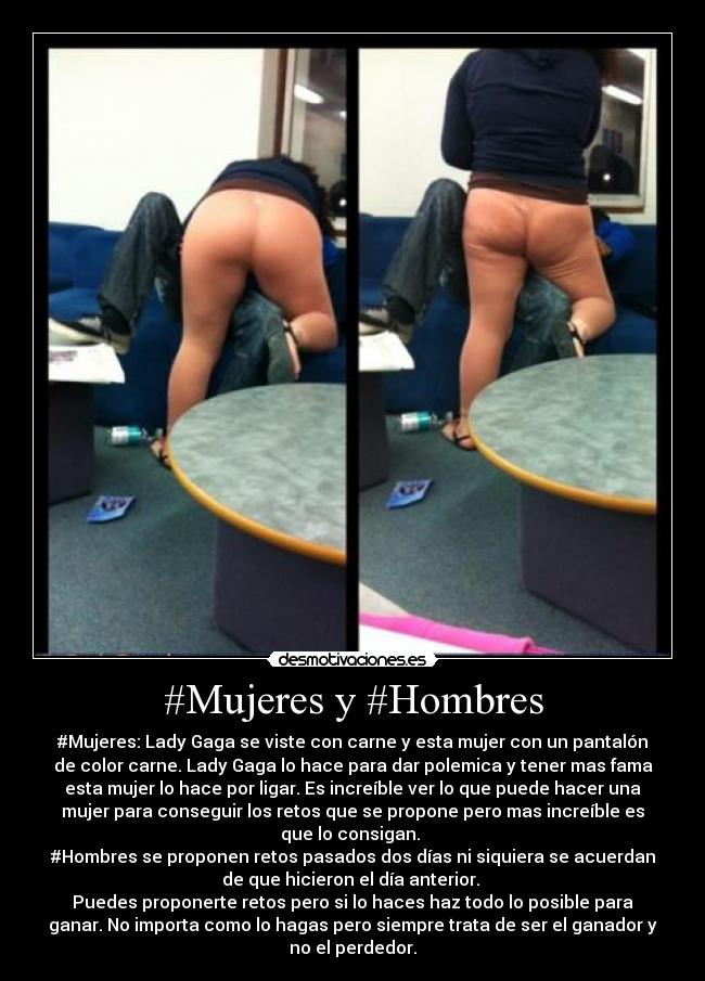#Mujeres y #Hombres - #Mujeres: Lady Gaga se viste con carne y esta mujer con un pantalón
de color carne. Lady Gaga lo hace para dar polemica y tener mas fama
esta mujer lo hace por ligar. Es increíble ver lo que puede hacer una
mujer para conseguir los retos que se propone pero mas increíble es
que lo consigan.
#Hombres se proponen retos pasados dos días ni siquiera se acuerdan
de que hicieron el día anterior.
Puedes proponerte retos pero si lo haces haz todo lo posible para
ganar. No importa como lo hagas pero siempre trata de ser el ganador y
no el perdedor.