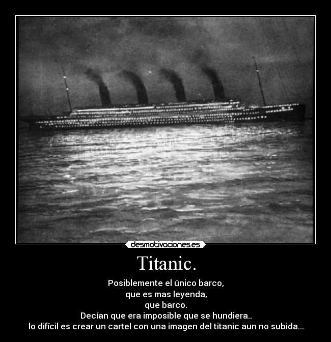 Titanic. - Posiblemente el único barco,
que es mas leyenda,
que barco.
Decían que era imposible que se hundiera..
lo difícil es crear un cartel con una imagen del titanic aun no subida...