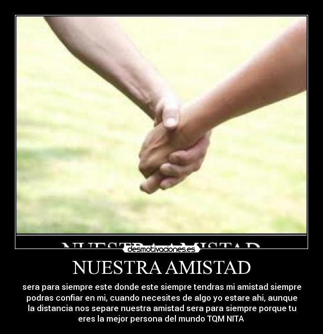 NUESTRA AMISTAD - sera para siempre este donde este siempre tendras mi amistad siempre
podras confiar en mi, cuando necesites de algo yo estare ahi, aunque
la distancia nos separe nuestra amistad sera para siempre porque tu
eres la mejor persona del mundo TQM NITA 