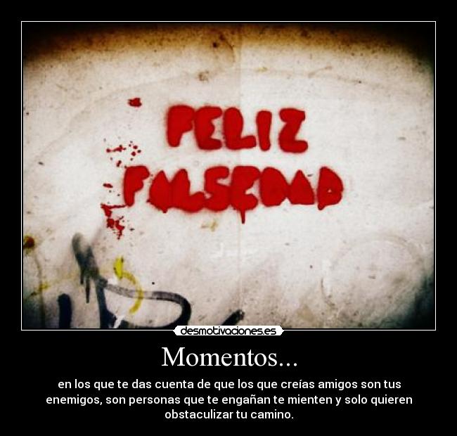 Momentos... - en los que te das cuenta de que los que creías amigos son tus
enemigos, son personas que te engañan te mienten y solo quieren
obstaculizar tu camino.