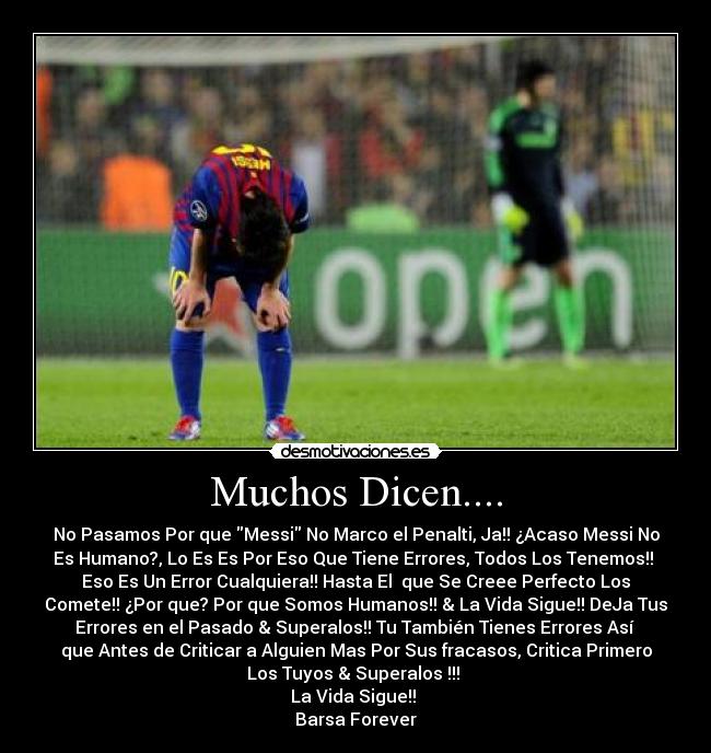 Muchos Dicen.... - No Pasamos Por que Messi No Marco el Penalti, Ja!! ¿Acaso Messi No
Es Humano?, Lo Es Es Por Eso Que Tiene Errores, Todos Los Tenemos!!
Eso Es Un Error Cualquiera!! Hasta El que Se Creee Perfecto Los
Comete!! ¿Por que? Por que Somos Humanos!! & La Vida Sigue!! DeJa Tus
Errores en el Pasado & Superalos!! Tu También Tienes Errores Así
que Antes de Criticar a Alguien Mas Por Sus fracasos, Critica Primero
Los Tuyos & Superalos !!!
La Vida Sigue!!
Barsa Forever♥