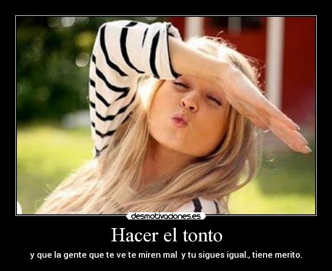 Hacer el tonto - y que la gente que te ve te miren mal y tu sigues igual., tiene merito.