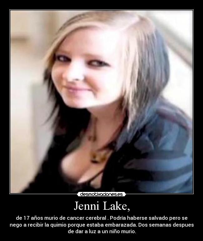 Jenni Lake, - de 17 años murio de cancer cerebral . Podría haberse salvado pero se
nego a recibir la quimio porque estaba embarazada. Dos semanas despues
de dar a luz a un niño murio.