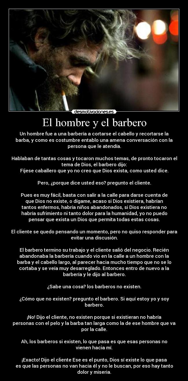 El hombre y el barbero - Un hombre fue a una barbería a cortarse el cabello y recortarse la
barba, y como es costumbre entablo una amena conversación con la
persona que le atendía.
Hablaban de tantas cosas y tocaron muchos temas, de pronto tocaron el
tema de Dios, el barbero dijo:
Fíjese caballero que yo no creo que Dios exista, como usted dice.
Pero, ¿porque dice usted eso? pregunto el cliente.
Pues es muy fácil, basta con salir a la calle para darse cuenta de
que Dios no existe, o dígame, acaso si Dios existiera, habrían
tantos enfermos, habría niños abandonados, si Dios existiera no
habría sufrimiento ni tanto dolor para la humanidad, yo no puedo
pensar que exista un Dios que permita todas estas cosas.
El cliente se quedo pensando un momento, pero no quiso responder para
evitar una discusión.
El barbero termino su trabajo y el cliente salió del negocio. Recién
abandonaba la barbería cuando vio en la calle a un hombre con la
barba y el cabello largo, al parecer hacia mucho tiempo que no se lo
cortaba y se veía muy desarreglado. Entonces entro de nuevo a la
barbería y le dijo al barbero.
¿Sabe una cosa? los barberos no existen.
¿Cómo que no existen? pregunto el barbero. Si aquí estoy yo y soy
barbero.
¡No! Dijo el cliente, no existen porque si existieran no habría
personas con el pelo y la barba tan larga como la de ese hombre que va
por la calle.
Ah, los barberos si existen, lo que pasa es que esas personas no
vienen hacia mí.
¡Exacto! Dijo el cliente Ese es el punto, Dios sí existe lo que pasa
es que las personas no van hacia él y no le buscan, por eso hay tanto
dolor y miseria.