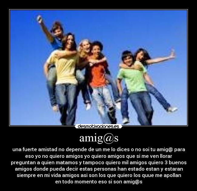 amig@s - una fuerte amistad no depende de un me lo dices o no soi tu amig@ para
eso yo no quiero amigos yo quiero amigos que si me ven llorar
preguntan a quien matamos y tampoco quiero mil amigos quiero 3 buenos
amigos donde pueda decir estas personas han estado estan y estaran
siempre en mi vida amigos asi son los que quiero los quue me apollan
en todo momento eso si son amig@s