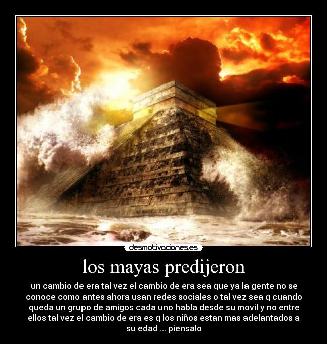 los mayas predijeron - un cambio de era tal vez el cambio de era sea que ya la gente no se
conoce como antes ahora usan redes sociales o tal vez sea q cuando
queda un grupo de amigos cada uno habla desde su movil y no entre
ellos tal vez el cambio de era es q los niños estan mas adelantados a
su edad ... piensalo