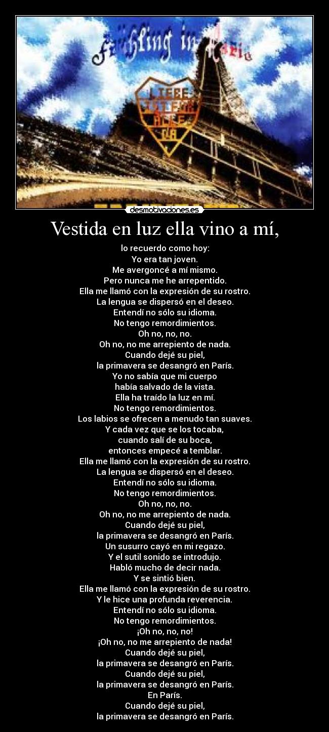 Vestida en luz ella vino a mí, - lo recuerdo como hoy:
Yo era tan joven.
Me avergoncé a mí mismo.
Pero nunca me he arrepentido.
Ella me llamó con la expresión de su rostro.
La lengua se dispersó en el deseo.
Entendí no sólo su idioma.
No tengo remordimientos.
Oh no, no, no.
Oh no, no me arrepiento de nada.
Cuando dejé su piel,
la primavera se desangró en París.
Yo no sabía que mi cuerpo
había salvado de la vista.
Ella ha traído la luz en mí.
No tengo remordimientos.
Los labios se ofrecen a menudo tan suaves.
Y cada vez que se los tocaba,
cuando salí de su boca,
entonces empecé a temblar.
Ella me llamó con la expresión de su rostro.
La lengua se dispersó en el deseo.
Entendí no sólo su idioma.
No tengo remordimientos.
Oh no, no, no.
Oh no, no me arrepiento de nada.
Cuando dejé su piel,
la primavera se desangró en París.
Un susurro cayó en mi regazo.
Y el sutil sonido se introdujo.
Habló mucho de decir nada.
Y se sintió bien.
Ella me llamó con la expresión de su rostro.
Y le hice una profunda reverencia.
Entendí no sólo su idioma.
No tengo remordimientos.
¡Oh no, no, no!
¡Oh no, no me arrepiento de nada!
Cuando dejé su piel,
la primavera se desangró en París.
Cuando dejé su piel,
la primavera se desangró en París.
En París.
Cuando dejé su piel,
la primavera se desangró en París.