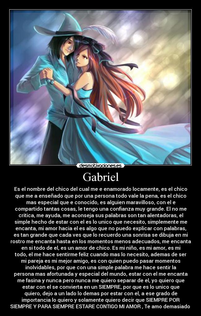 Gabriel - Es el nombre del chico del cual me e enamorado locamente, es el chico
que me a enseñado que por una persona todo vale la pena, es el chico
mas especial que e conocido, es alguien maravilloso, con el e
compartido tantas cosas, le tengo una confianza muy grande. El no me
critica, me ayuda, me aconseja sus palabras son tan alentadoras, el
simple hecho de estar con el es lo unico que necesito, simplemente me
encanta, mi amor hacia el es algo que no puedo explicar con palabras,
es tan grande que cada ves que lo recuerdo una sonrisa se dibuja en mi
rostro me encanta hasta en los momentos menos adecuados, me encanta
en si todo de el, es un amor de chico. Es mi niño, es mi amor, es mi
todo, el me hace sentirme feliz cuando mas lo necesito, ademas de ser
mi pareja es mi mejor amigo, es con quien puedo pasar momentos
inolvidables, por que con una simple palabra me hace sentir la
persona mas afortunada y especial del mundo, estar con el me encanta
me fasina y nunca pero nunca me quiero separar de el, yo quiero que
estar con el se convierta en un SIEMPRE, por que es lo unico que
quiero, dejo a un lado lo demas por estar con el, a ese grado de
importancia lo quiero y solamente quiero decir que SIEMPRE POR
SIEMPRE Y PARA SIEMPRE ESTARE CONTIGO MI AMOR , Te amo demasiado