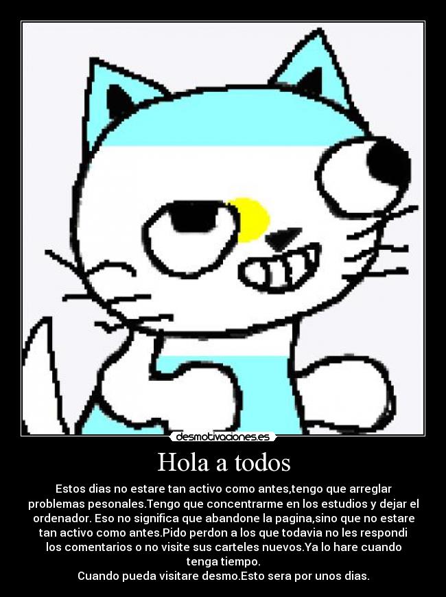 Hola a todos - Estos dias no estare tan activo como antes,tengo que arreglar
problemas pesonales.Tengo que concentrarme en los estudios y dejar el
ordenador. Eso no significa que abandone la pagina,sino que no estare
tan activo como antes.Pido perdon a los que todavia no les respondi
los comentarios o no visite sus carteles nuevos.Ya lo hare cuando
tenga tiempo.
Cuando pueda visitare desmo.Esto sera por unos dias.