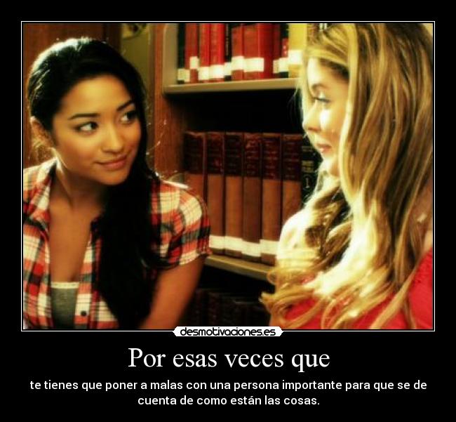 Por esas veces que - te tienes que poner a malas con una persona importante para que se de
cuenta de como están las cosas.