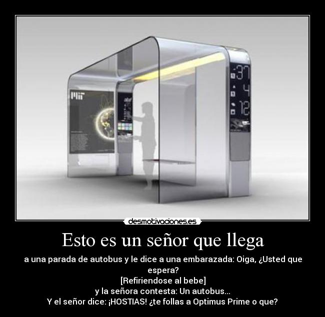 Esto es un señor que llega - a una parada de autobus y le dice a una embarazada: Oiga, ¿Usted que espera?
[Refiriendose al bebe]
y la señora contesta: Un autobus...
Y el señor dice: ¡HOSTIAS! ¿te follas a Optimus Prime o que?