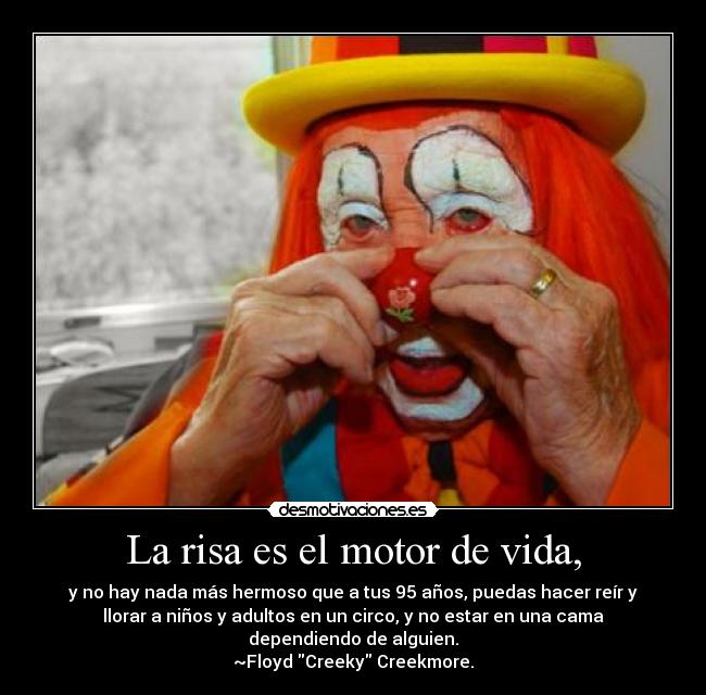 La risa es el motor de vida, - y no hay nada más hermoso que a tus 95 años, puedas hacer reír y
llorar a niños y adultos en un circo, y no estar en una cama
dependiendo de alguien.
~Floyd Creeky Creekmore.