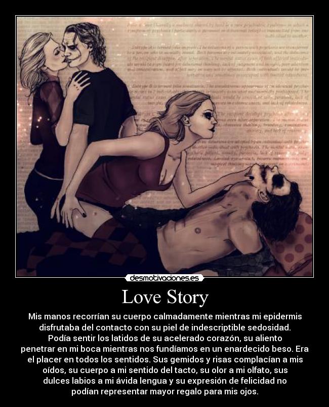 Love Story - Mis manos recorrían su cuerpo calmadamente mientras mi epidermis
disfrutaba del contacto con su piel de indescriptible sedosidad.
Podía sentir los latidos de su acelerado corazón, su aliento
penetrar en mi boca mientras nos fundíamos en un enardecido beso. Era
el placer en todos los sentidos. Sus gemidos y risas complacían a mis
oídos, su cuerpo a mi sentido del tacto, su olor a mi olfato, sus
dulces labios a mi ávida lengua y su expresión de felicidad no
podían representar mayor regalo para mis ojos.