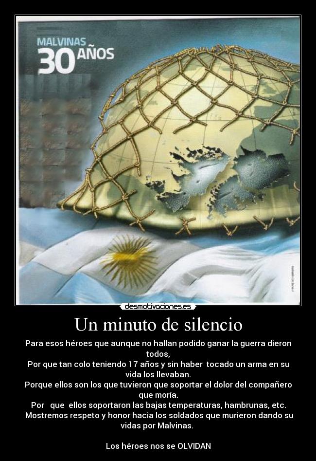 Un minuto de silencio - Para esos héroes que aunque no hallan podido ganar la guerra dieron
todos,
Por que tan colo teniendo 17 años y sin haber  tocado un arma en su
vida los llevaban.
Porque ellos son los que tuvieron que soportar el dolor del compañero
que moría.
Por   que  ellos soportaron las bajas temperaturas, hambrunas, etc.
 Mostremos respeto y honor hacia los soldados que murieron dando su
vidas por Malvinas. 

Los héroes nos se OLVIDAN