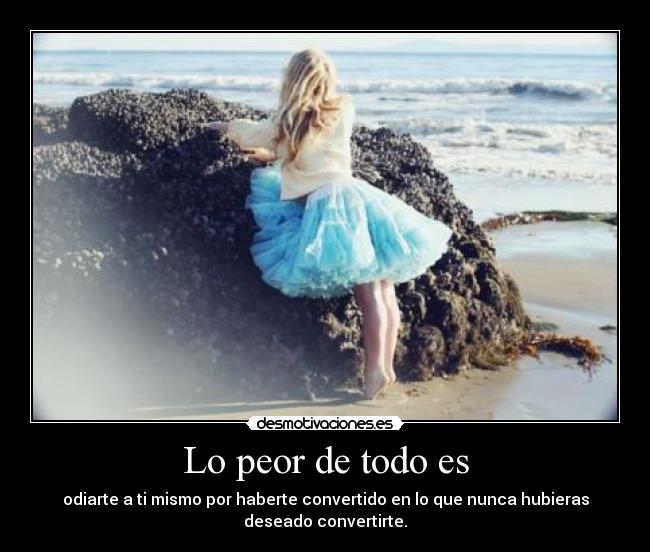 Lo peor de todo es - odiarte a ti mismo por haberte convertido en lo que nunca hubieras
deseado convertirte.