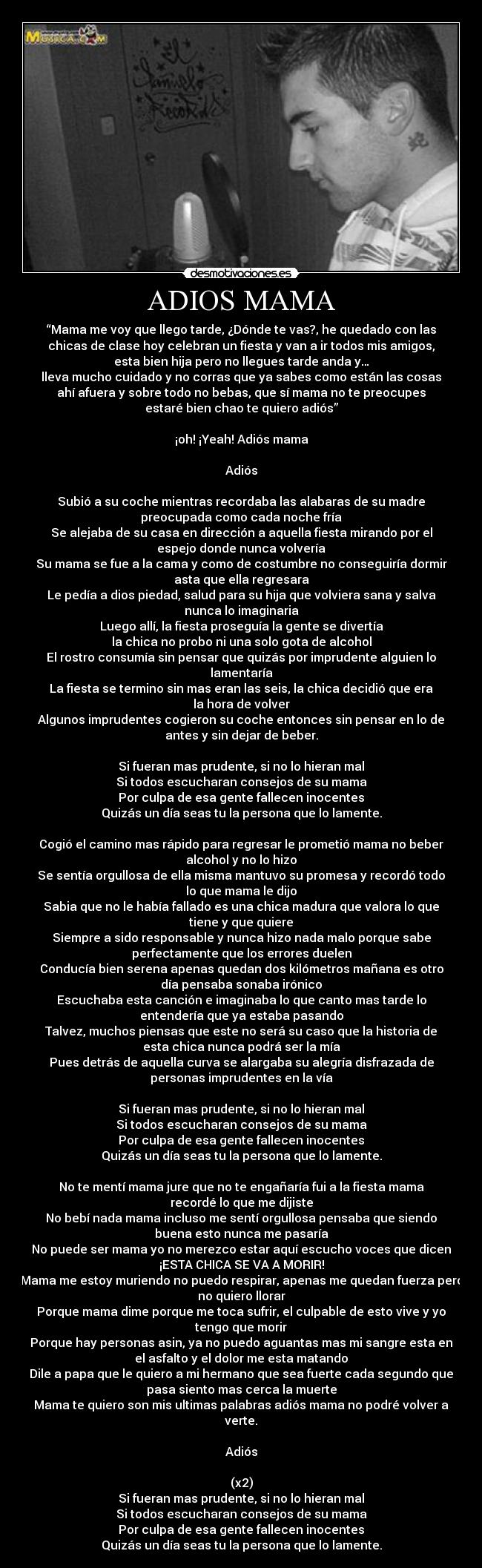 ADIOS MAMA - “Mama me voy que llego tarde, ¿Dónde te vas?, he quedado con las
chicas de clase hoy celebran un fiesta y van a ir todos mis amigos,
esta bien hija pero no llegues tarde anda y…
lleva mucho cuidado y no corras que ya sabes como están las cosas
ahí afuera y sobre todo no bebas, que sí mama no te preocupes
estaré bien chao te quiero adiós”

¡oh! ¡Yeah! Adiós mama

Adiós

Subió a su coche mientras recordaba las alabaras de su madre
preocupada como cada noche fría
Se alejaba de su casa en dirección a aquella fiesta mirando por el
espejo donde nunca volvería
Su mama se fue a la cama y como de costumbre no conseguiría dormir
asta que ella regresara
Le pedía a dios piedad, salud para su hija que volviera sana y salva
nunca lo imaginaria
Luego allí, la fiesta proseguía la gente se divertía
la chica no probo ni una solo gota de alcohol
El rostro consumía sin pensar que quizás por imprudente alguien lo
lamentaría
La fiesta se termino sin mas eran las seis, la chica decidió que era
la hora de volver
Algunos imprudentes cogieron su coche entonces sin pensar en lo de
antes y sin dejar de beber.

Si fueran mas prudente, si no lo hieran mal
Si todos escucharan consejos de su mama
Por culpa de esa gente fallecen inocentes
Quizás un día seas tu la persona que lo lamente.

Cogió el camino mas rápido para regresar le prometió mama no beber
alcohol y no lo hizo
Se sentía orgullosa de ella misma mantuvo su promesa y recordó todo
lo que mama le dijo
Sabia que no le había fallado es una chica madura que valora lo que
tiene y que quiere
Siempre a sido responsable y nunca hizo nada malo porque sabe
perfectamente que los errores duelen
Conducía bien serena apenas quedan dos kilómetros mañana es otro
día pensaba sonaba irónico
Escuchaba esta canción e imaginaba lo que canto mas tarde lo
entendería que ya estaba pasando
Talvez, muchos piensas que este no será su caso que la historia de
esta chica nunca podrá ser la mía
Pues detrás de aquella curva se alargaba su alegría disfrazada de
personas imprudentes en la vía

Si fueran mas prudente, si no lo hieran mal
Si todos escucharan consejos de su mama
Por culpa de esa gente fallecen inocentes
Quizás un día seas tu la persona que lo lamente.

No te mentí mama jure que no te engañaría fui a la fiesta mama
recordé lo que me dijiste
No bebí nada mama incluso me sentí orgullosa pensaba que siendo
buena esto nunca me pasaría
No puede ser mama yo no merezco estar aquí escucho voces que dicen
¡ESTA CHICA SE VA A MORIR!
Mama me estoy muriendo no puedo respirar, apenas me quedan fuerza pero
no quiero llorar
Porque mama dime porque me toca sufrir, el culpable de esto vive y yo
tengo que morir
Porque hay personas asin, ya no puedo aguantas mas mi sangre esta en
el asfalto y el dolor me esta matando
Dile a papa que le quiero a mi hermano que sea fuerte cada segundo que
pasa siento mas cerca la muerte
Mama te quiero son mis ultimas palabras adiós mama no podré volver a
verte.

Adiós
        
(x2)
Si fueran mas prudente, si no lo hieran mal
Si todos escucharan consejos de su mama
Por culpa de esa gente fallecen inocentes
Quizás un día seas tu la persona que lo lamente.