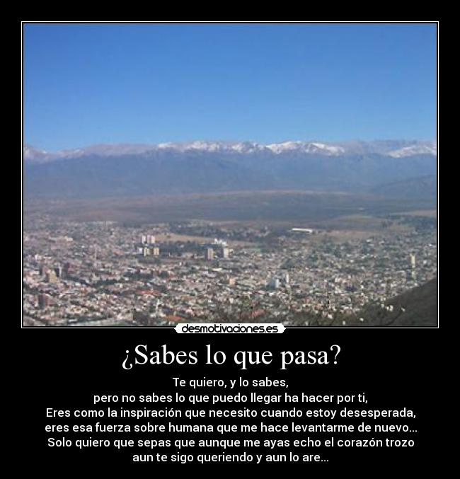 ¿Sabes lo que pasa? - Te quiero, y lo sabes,
pero no sabes lo que puedo llegar ha hacer por ti,
Eres como la inspiración que necesito cuando estoy desesperada,
eres esa fuerza sobre humana que me hace levantarme de nuevo...
Solo quiero que sepas que aunque me ayas echo el corazón trozo
aun te sigo queriendo y aun lo are...