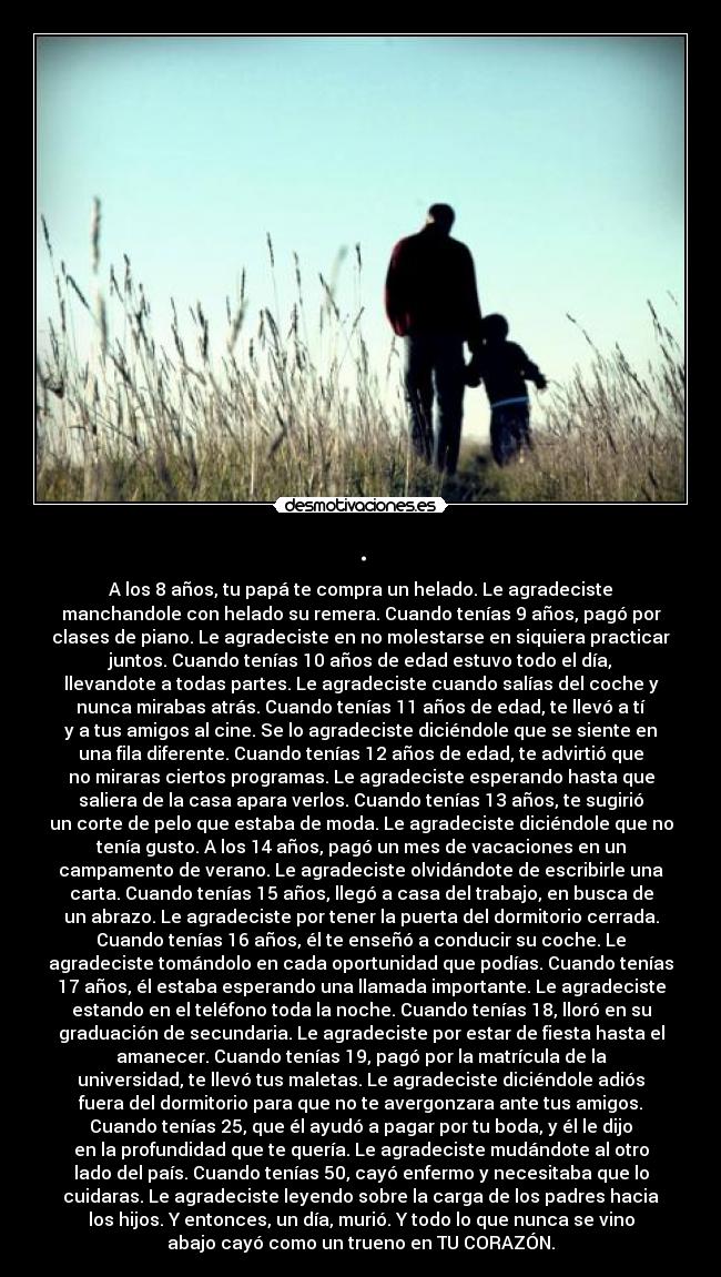 . - A los 8 años, tu papá te compra un helado. Le agradeciste
manchandole con helado su remera. Cuando tenías 9 años, pagó por
clases de piano. Le agradeciste en no molestarse en siquiera practicar
juntos. Cuando tenías 10 años de edad estuvo todo el día,
llevandote a todas partes. Le agradeciste cuando salías del coche y
nunca mirabas atrás. Cuando tenías 11 años de edad, te llevó a tí
y a tus amigos al cine. Se lo agradeciste diciéndole que se siente en
una fila diferente. Cuando tenías 12 años de edad, te advirtió que
no miraras ciertos programas. Le agradeciste esperando hasta que
saliera de la casa apara verlos. Cuando tenías 13 años, te sugirió
un corte de pelo que estaba de moda. Le agradeciste diciéndole que no
tenía gusto. A los 14 años, pagó un mes de vacaciones en un
campamento de verano. Le agradeciste olvidándote de escribirle una
carta. Cuando tenías 15 años, llegó a casa del trabajo, en busca de
un abrazo. Le agradeciste por tener la puerta del dormitorio cerrada.
Cuando tenías 16 años, él te enseñó a conducir su coche. Le
agradeciste tomándolo en cada oportunidad que podías. Cuando tenías
17 años, él estaba esperando una llamada importante. Le agradeciste
estando en el teléfono toda la noche. Cuando tenías 18, lloró en su
graduación de secundaria. Le agradeciste por estar de fiesta hasta el
amanecer. Cuando tenías 19, pagó por la matrícula de la
universidad, te llevó tus maletas. Le agradeciste diciéndole adiós
fuera del dormitorio para que no te avergonzara ante tus amigos.
Cuando tenías 25, que él ayudó a pagar por tu boda, y él le dijo
en la profundidad que te quería. Le agradeciste mudándote al otro
lado del país. Cuando tenías 50, cayó enfermo y necesitaba que lo
cuidaras. Le agradeciste leyendo sobre la carga de los padres hacia
los hijos. Y entonces, un día, murió. Y todo lo que nunca se vino
abajo cayó como un trueno en TU CORAZÓN.