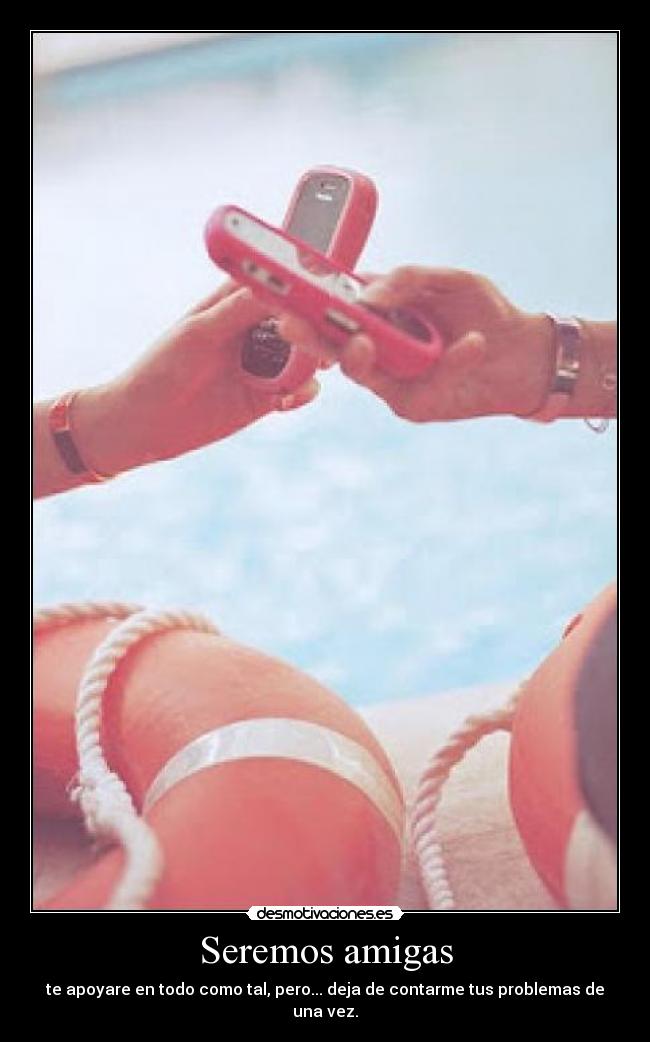 Seremos amigas - te apoyare en todo como tal, pero... deja de contarme tus problemas de una vez.
